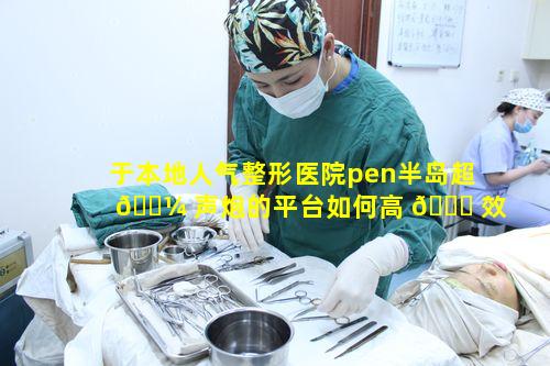 于本地人气整形医院pen半岛超 🐼 声炮的平台如何高 🐈 效甄选